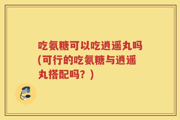 吃氨糖可以吃逍遥丸吗(可行的吃氨糖与逍遥丸搭配吗?) 吃氨糖可以吃逍遥丸吗(可行的吃氨糖与逍遥丸搭配吗?)