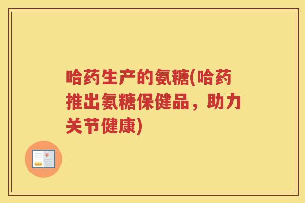 哈药生产的氨糖(哈药推出氨糖保健品,助力关节健康) 哈药生产的氨糖(哈药推出氨糖保健品,助力关节健康)