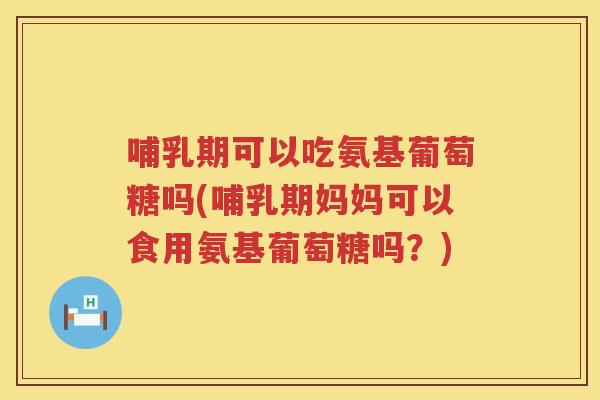 哺乳期可以吃氨基葡萄糖吗(哺乳期妈妈可以食用氨基葡萄糖吗?) 哺乳期可以吃氨基葡萄糖吗(哺乳期妈妈可以食用氨基葡萄糖吗?)