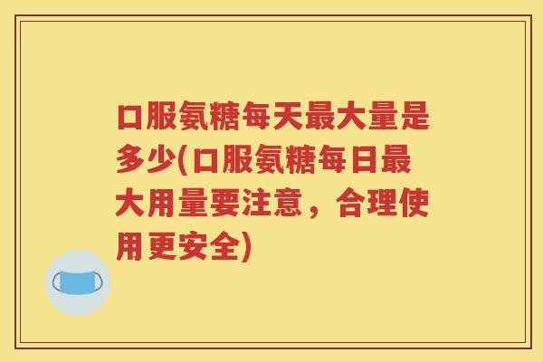 口服氨糖每天大量是多少(口服氨糖每日大用量要注意,合理使用更安全) 口服氨糖每天大量是多少(口服氨糖每日大用量要注意,合理使用更安全)