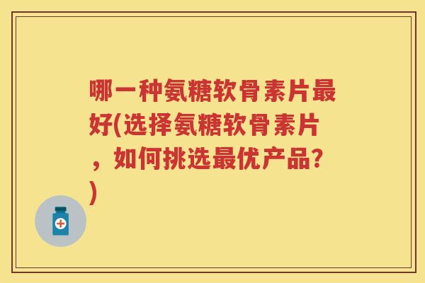 哪一种氨糖软骨素片好(选择氨糖软骨素片，如何挑选优产品？)
