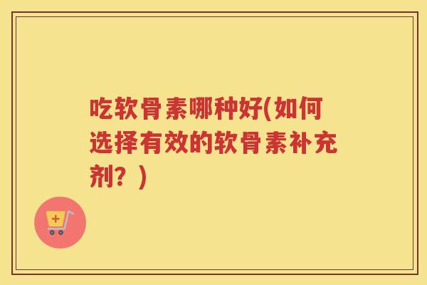 吃软骨素哪种好(如何选择有效的软骨素补充剂？)