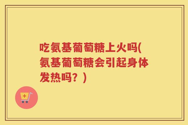 吃氨基葡萄糖上火吗(氨基葡萄糖会引起身体发热吗？)