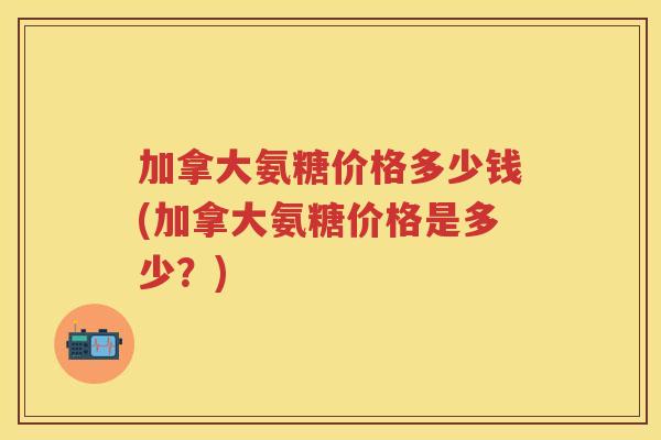 加拿大氨糖价格多少钱(加拿大氨糖价格是多少?) 加拿大氨糖价格多少钱(加拿大氨糖价格是多少?)