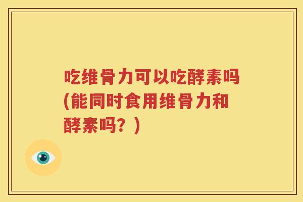 吃维骨力可以吃酵素吗(能同时食用维骨力和酵素吗?) 吃维骨力可以吃酵素吗(能同时食用维骨力和酵素吗?)