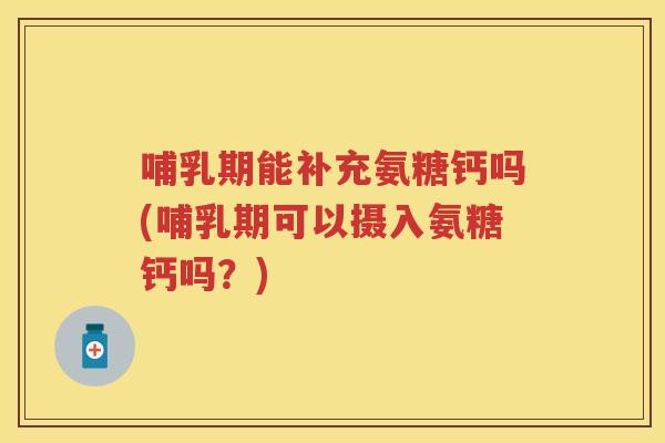 哺乳期能补充氨糖钙吗(哺乳期可以摄入氨糖钙吗？)