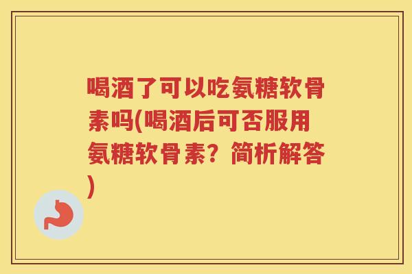 喝酒了可以吃氨糖软骨素吗(喝酒后可否服用氨糖软骨素？简析解答)