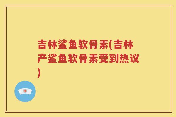 吉林鲨鱼软骨素(吉林产鲨鱼软骨素受到热议) 吉林鲨鱼软骨素(吉林产鲨鱼软骨素受到热议)