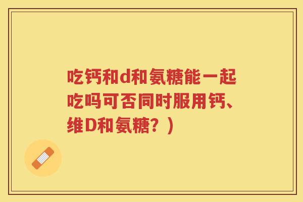 吃钙和d和氨糖能一起吃吗可否同时服用钙、维D和氨糖？)