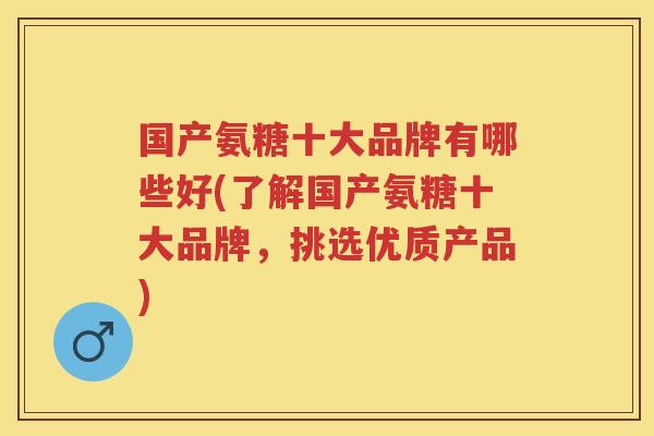 国产氨糖十大品牌有哪些好(了解国产氨糖十大品牌，挑选优质产品)