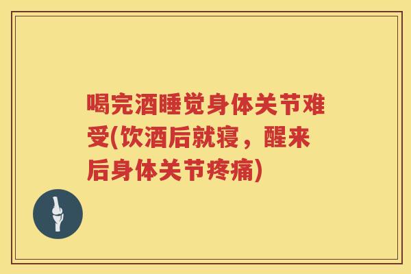 喝完酒睡觉身体关节难受(饮酒后就寝,醒来后身体关节) 喝完酒睡觉身体关节难受(饮酒后就寝,醒来后身体关节)