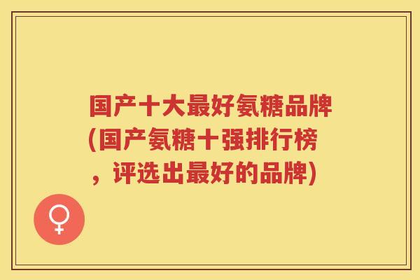 国产十大好氨糖品牌(国产氨糖十强排行榜,评选出好的品牌) 国产十大好氨糖品牌(国产氨糖十强排行榜,评选出好的品牌)
