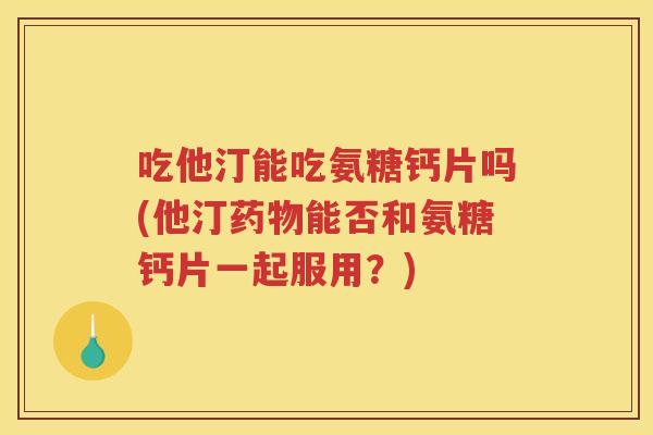 吃他汀能吃氨糖钙片吗(他汀能否和氨糖钙片一起服用?) 吃他汀能吃氨糖钙片吗(他汀能否和氨糖钙片一起服用?)
