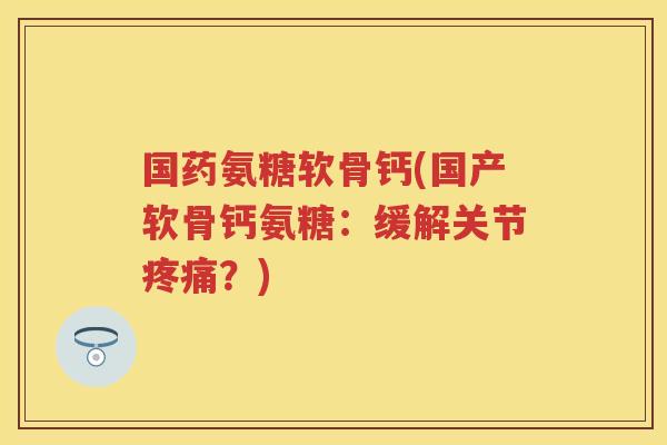 国药氨糖软骨钙(国产软骨钙氨糖：缓解关节？)