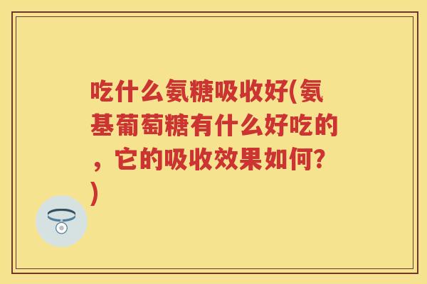吃什么氨糖吸收好(氨基葡萄糖有什么好吃的，它的吸收效果如何？)