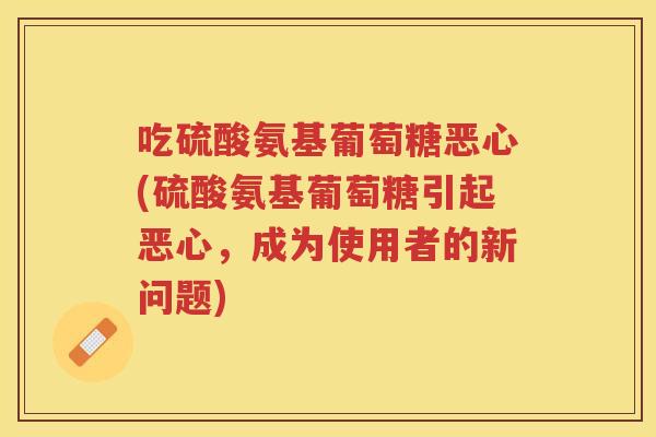 吃硫酸氨基葡萄糖恶心(硫酸氨基葡萄糖引起恶心,成为使用者的新问题) 吃硫酸氨基葡萄糖恶心(硫酸氨基葡萄糖引起恶心,成为使用者的新问题)