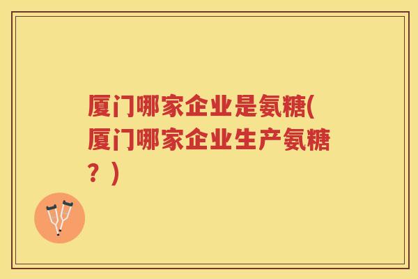 厦门哪家企业是氨糖(厦门哪家企业生产氨糖?) 厦门哪家企业是氨糖(厦门哪家企业生产氨糖?)