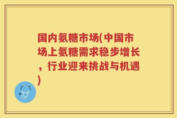 国内氨糖市场(中国市场上氨糖需求稳步增长，行业迎来挑战与机遇)