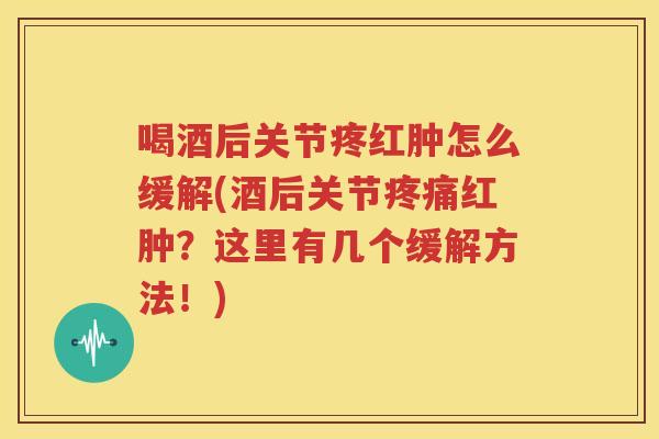 喝酒后关节疼红肿怎么缓解(酒后关节红肿？这里有几个缓解方法！)