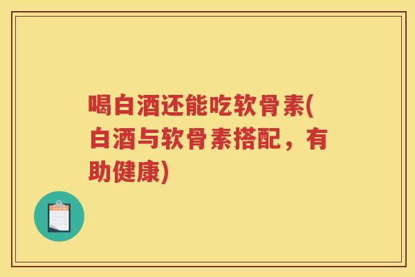 喝白酒还能吃软骨素(白酒与软骨素搭配，有助健康)