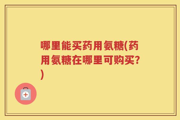 哪里能买药用氨糖(药用氨糖在哪里可购买?) 哪里能买药用氨糖(药用氨糖在哪里可购买?)
