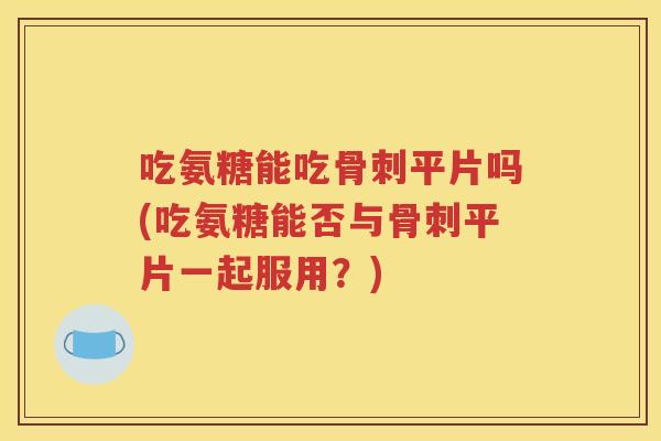 吃氨糖能吃平片吗(吃氨糖能否与平片一起服用？)