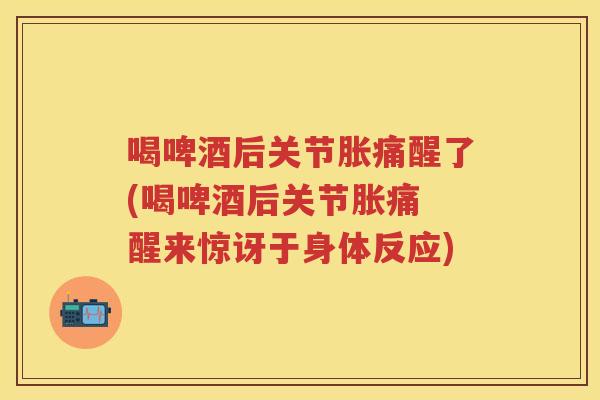 喝啤酒后关节胀痛醒了(喝啤酒后关节胀痛 醒来惊讶于身体反应) 喝啤酒后关节胀痛醒了(喝啤酒后关节胀痛 醒来惊讶于身体反应)