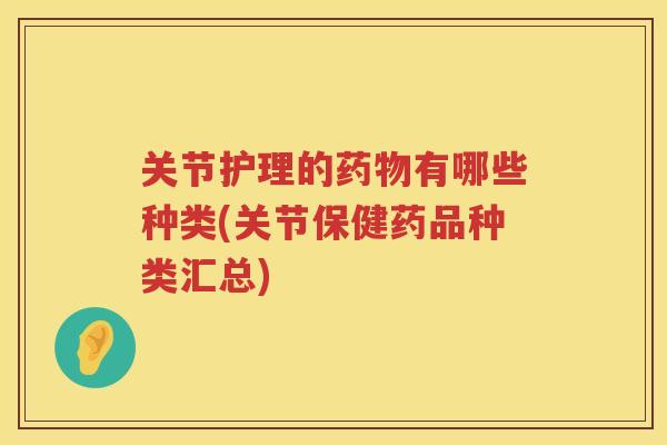 关节护理的有哪些种类(关节保健药品种类汇总)