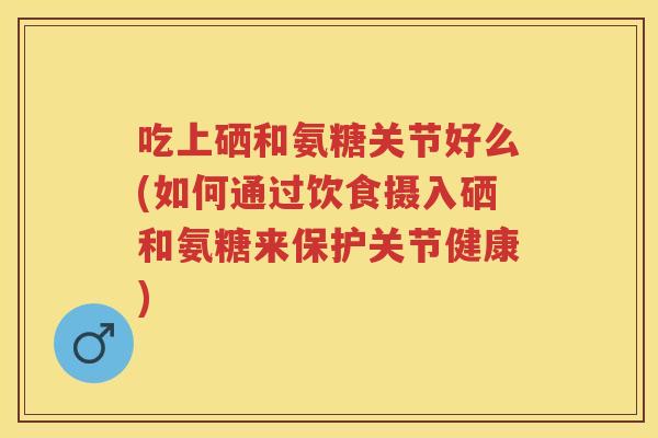 吃上硒和氨糖关节好么(如何通过饮食摄入硒和氨糖来保护关节健康)