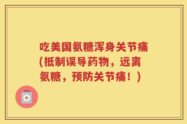 吃美国氨糖浑身关节痛(抵制误导,远离氨糖,关节痛!) 吃美国氨糖浑身关节痛(抵制误导,远离氨糖,关节痛!)