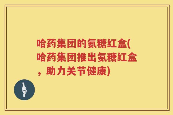 哈药集团的氨糖红盒(哈药集团推出氨糖红盒,助力关节健康) 哈药集团的氨糖红盒(哈药集团推出氨糖红盒,助力关节健康)