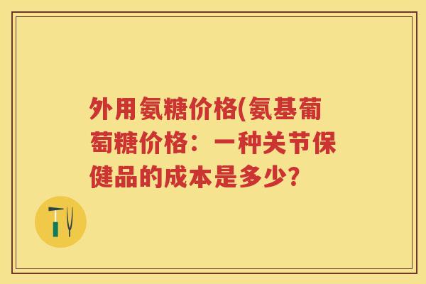 外用氨糖价格(氨基葡萄糖价格:一种关节保健品的成本是多少? 外用氨糖价格(氨基葡萄糖价格:一种关节保健品的成本是多少?