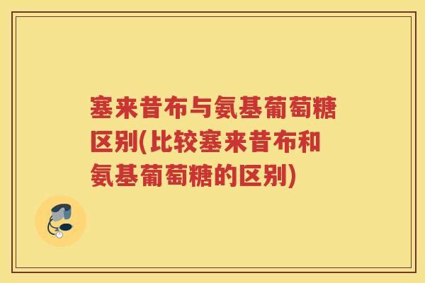 塞来昔布与氨基葡萄糖区别(比较塞来昔布和氨基葡萄糖的区别) 塞来昔布与氨基葡萄糖区别(比较塞来昔布和氨基葡萄糖的区别)