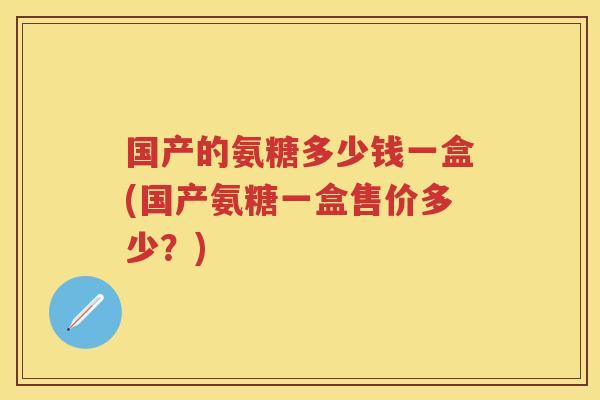 国产的氨糖多少钱一盒(国产氨糖一盒售价多少?) 国产的氨糖多少钱一盒(国产氨糖一盒售价多少?)