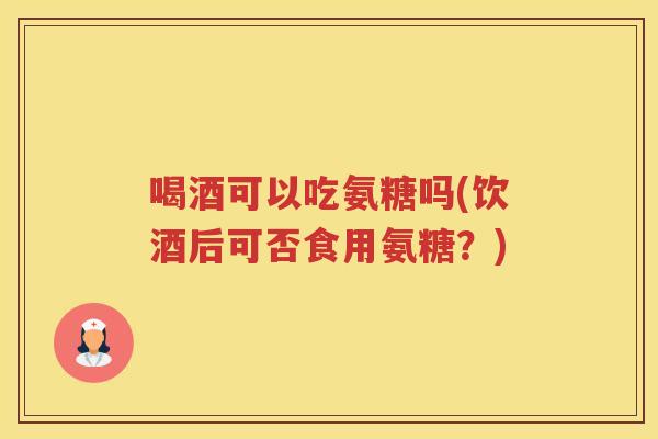 喝酒可以吃氨糖吗(饮酒后可否食用氨糖?) 喝酒可以吃氨糖吗(饮酒后可否食用氨糖?)