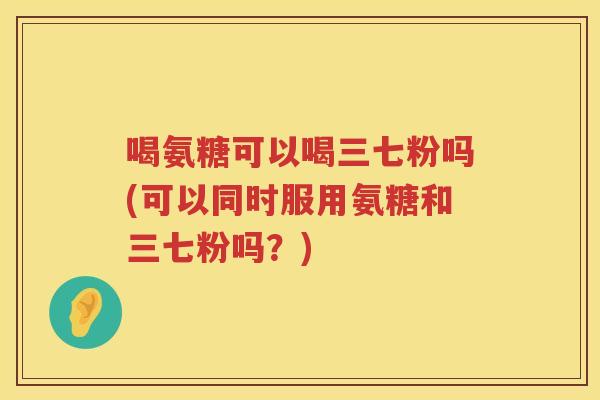 喝氨糖可以喝三七粉吗(可以同时服用氨糖和三七粉吗?) 喝氨糖可以喝三七粉吗(可以同时服用氨糖和三七粉吗?)