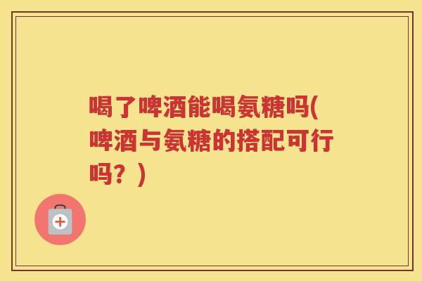 喝了啤酒能喝氨糖吗(啤酒与氨糖的搭配可行吗？)