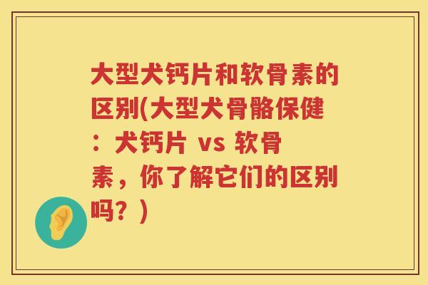 大型犬钙片和软骨素的区别(大型犬骨骼保健：犬钙片 vs 软骨素，你了解它们的区别吗？)