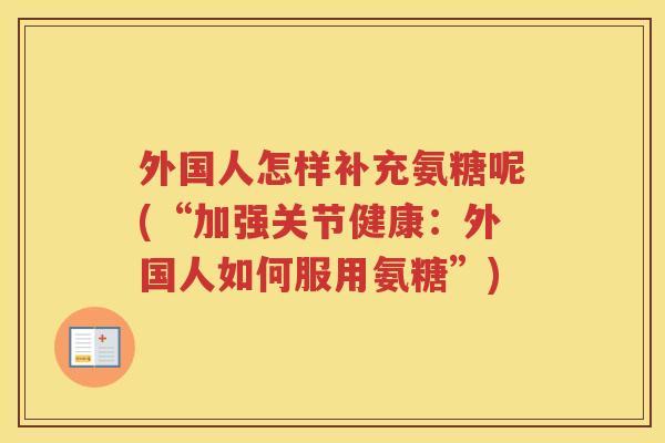 外国人怎样补充氨糖呢(“加强关节健康:外国人如何服用氨糖”) 外国人怎样补充氨糖呢(“加强关节健康:外国人如何服用氨糖”)