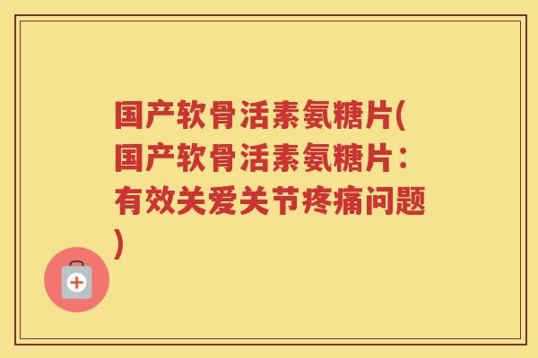 国产软骨活素氨糖片(国产软骨活素氨糖片：有效关爱关节问题)