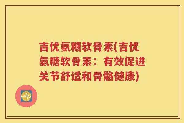 吉优氨糖软骨素(吉优氨糖软骨素:有效促进关节舒适和骨骼健康) 吉优氨糖软骨素(吉优氨糖软骨素:有效促进关节舒适和骨骼健康)