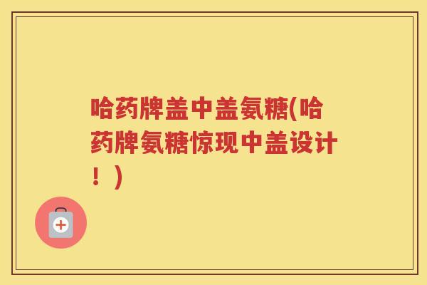 哈药牌盖中盖氨糖(哈药牌氨糖惊现中盖设计!) 哈药牌盖中盖氨糖(哈药牌氨糖惊现中盖设计!)