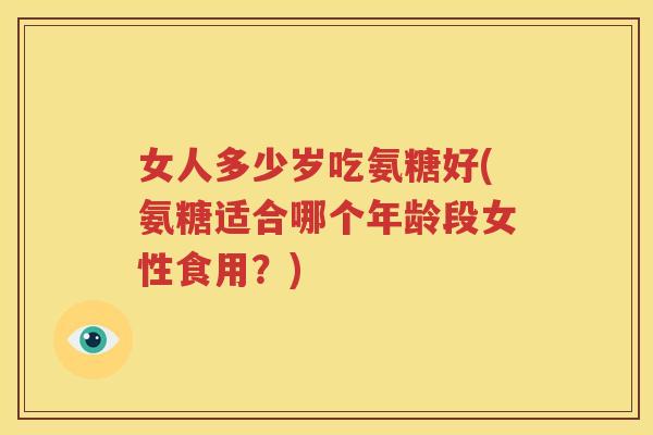 女人多少岁吃氨糖好(氨糖适合哪个年龄段女性食用？)
