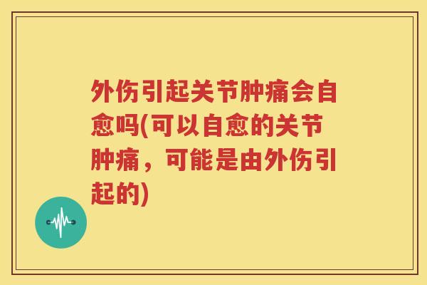 外伤引起关节肿痛会自愈吗(可以自愈的关节肿痛,可能是由外伤引起的) 外伤引起关节肿痛会自愈吗(可以自愈的关节肿痛,可能是由外伤引起的)