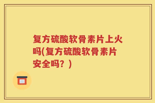 复方硫酸软骨素片上火吗(复方硫酸软骨素片安全吗？)