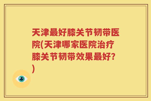 天津好膝关节韧带医院(天津哪家医院膝关节韧带效果好？)
