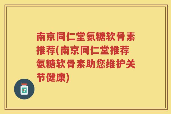 南京同仁堂氨糖软骨素推荐(南京同仁堂推荐氨糖软骨素助您维护关节健康)