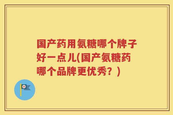 国产药用氨糖哪个牌子好一点儿(国产氨糖药哪个品牌更优秀？)