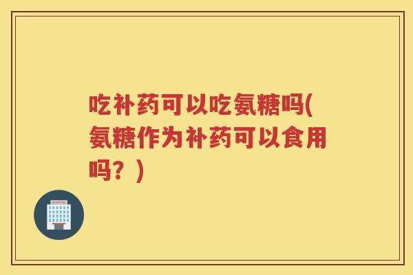 吃补药可以吃氨糖吗(氨糖作为补药可以食用吗?) 吃补药可以吃氨糖吗(氨糖作为补药可以食用吗?)