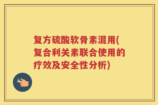 复方硫酸软骨素混用(复合利关素联合使用的疗效及安全性分析) 复方硫酸软骨素混用(复合利关素联合使用的疗效及安全性分析)
